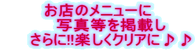 お店のメニューに      写真等を掲載し      さらに!!楽しくクリアに♪♪