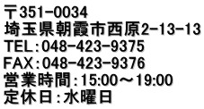 〒351-0034 埼玉県朝霞市西原2-13-13 TEL：048-423-9375 FAX：048-423-9376 営業時間：15:00～19:00 定休日：水曜日