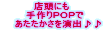 店頭にも   手作りＰＯＰで     あたたかさを演出♪♪