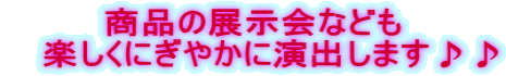 商品の展示会なども    楽しくにぎやかに演出します♪♪